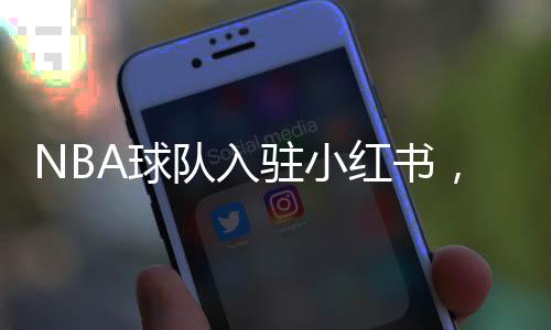 NBA球隊入駐小紅書，掀起數(shù)字體育熱潮