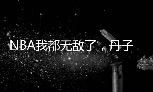 NBA我都無(wú)敵了，丹子你還復(fù)出