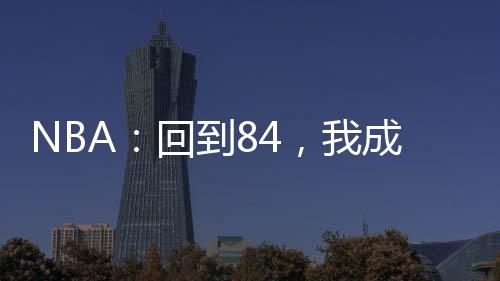 NBA：回到84，我成喬丹宿敵