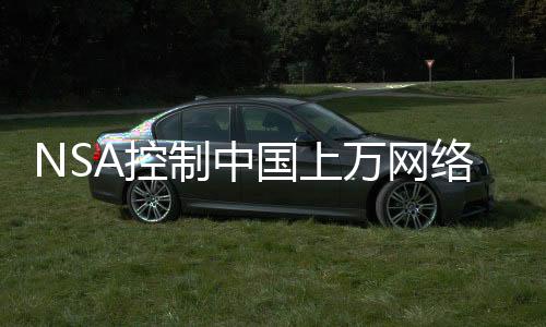 NSA控制中國(guó)上萬網(wǎng)絡(luò)設(shè)備竊取數(shù)據(jù)，深度揭露與反思