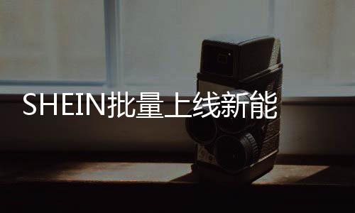 SHEIN批量上線新能源車(chē)，2025年預(yù)計(jì)減碳近萬(wàn)噸