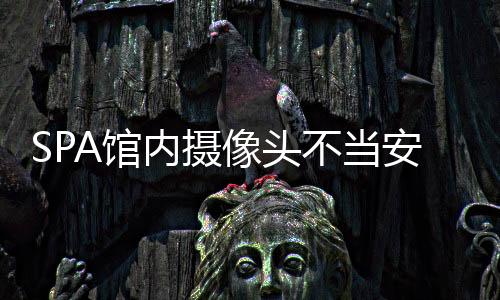 SPA館內(nèi)攝像頭不當(dāng)安裝引發(fā)爭議，隱私保護(hù)的嚴(yán)峻挑戰(zhàn)
