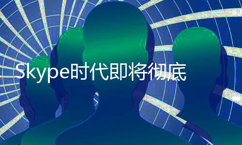 Skype時代即將徹底終結(jié)！微軟宣布5月停止服務(wù)