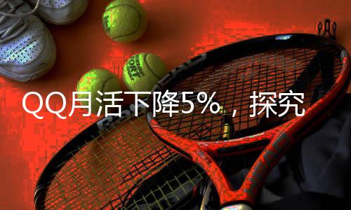 QQ月活下降5%，探究社交平臺(tái)發(fā)展的挑戰(zhàn)與機(jī)遇