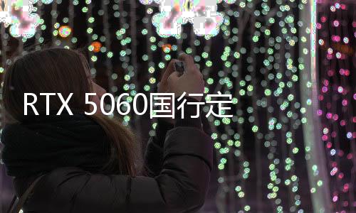 RTX 5060國(guó)行定價(jià)公布：2499元 5月正式上市