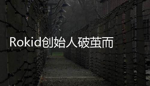 Rokid創(chuàng)始人破繭而出，創(chuàng)新與領(lǐng)導(dǎo)力鑄就傳奇故事