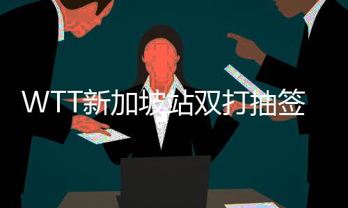WTT新加坡站雙打抽簽結(jié)果出爐