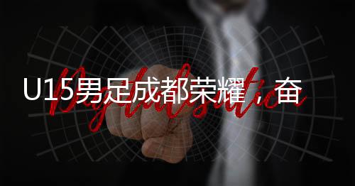 U15男足成都榮耀，奮勇破敵以2-1擊敗巴西圣保羅隊