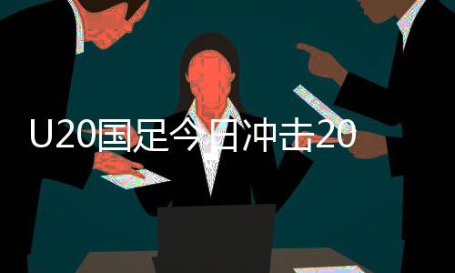 U20國足今日沖擊2025智利世青賽，備戰(zhàn)之路挑戰(zhàn)重重