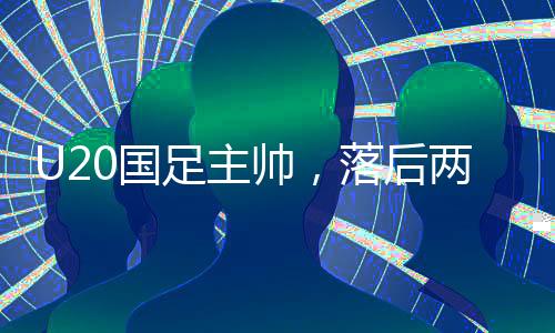 U20國(guó)足主帥，落后兩球之后，我們覺(jué)醒——探尋國(guó)足新篇章