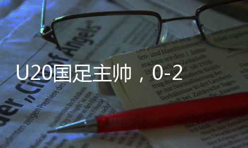 U20國足主帥，0-2落后之后我們覺醒重生