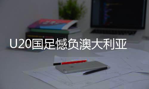 U20國(guó)足憾負(fù)澳大利亞仍獲小組第二、分析與展望