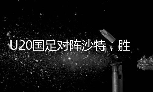 U20國足對陣沙特，勝利晉級世青賽的關鍵之戰(zhàn)