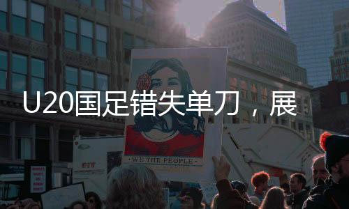 U20國足錯失單刀，展現(xiàn)技術與戰(zhàn)術的遺憾與挑戰(zhàn)