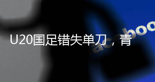 U20國足錯失單刀，青春賽場上的遺憾與成長