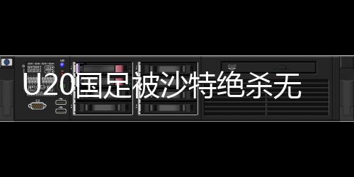U20國足被沙特絕殺無緣世青賽，青年軍團的挫折與反思