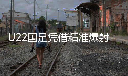 U22國(guó)足憑借精準(zhǔn)爆射，一球小勝韓國(guó)