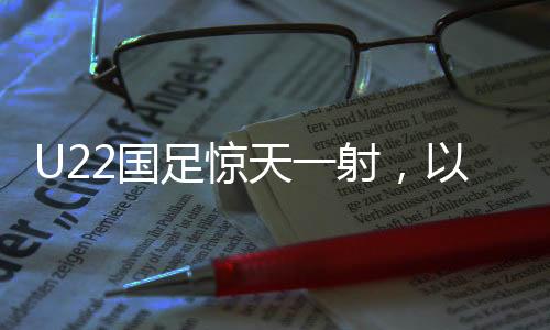 U22國足驚天一射，以1-0絕殺韓國，展現(xiàn)中國足球新力量