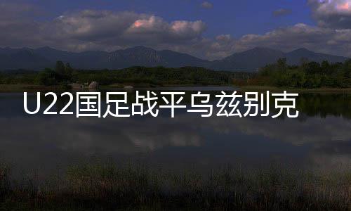 U22國(guó)足戰(zhàn)平烏茲別克斯坦隊(duì)，一場(chǎng)勢(shì)均力敵的青春對(duì)決