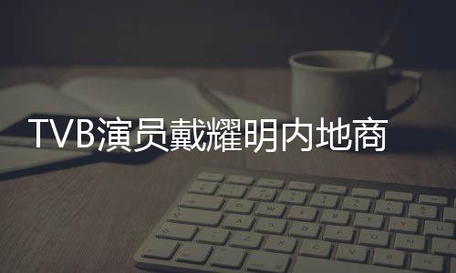 TVB演員戴耀明內地商演機會大增