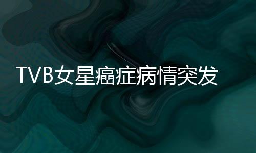 TVB女星癌癥病情突發(fā)危機(jī)，鏡頭前含淚坦誠(chéng)相告