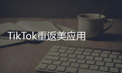 TikTok重返美應(yīng)用商店后下載量翻倍，全球矚目下的新篇章