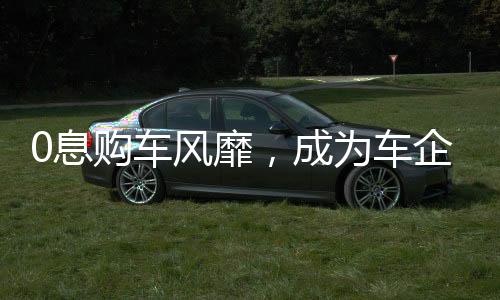 0息購車風(fēng)靡，成為車企熱議關(guān)鍵詞