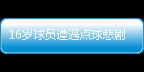 16歲球員遭遇點(diǎn)球悲劇，英勇離世