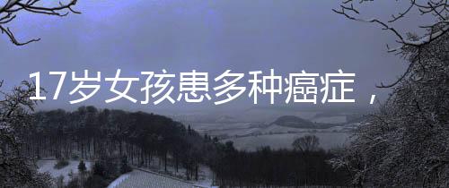 17歲女孩患多種癌癥，父愛如山賣房救女
