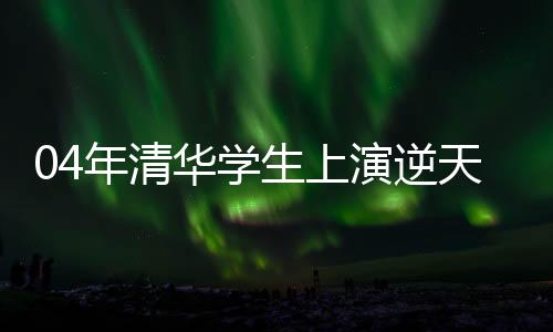 04年清華學生上演逆天改命劇本，熱血演繹青春爽文故事
