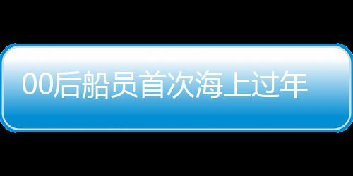 00后船員首次海上過年，體驗(yàn)別樣的海上新春