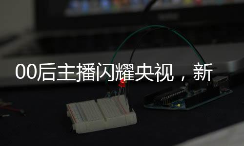 00后主播閃耀央視，新一代力量的崛起