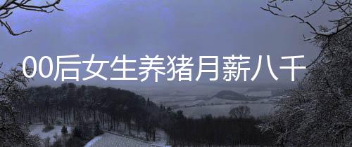 00后女生養(yǎng)豬月薪八千，青春與責(zé)任的碰撞