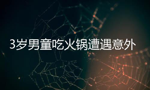 3歲男童吃火鍋遭遇意外燙傷，全身潰爛引發(fā)關(guān)注