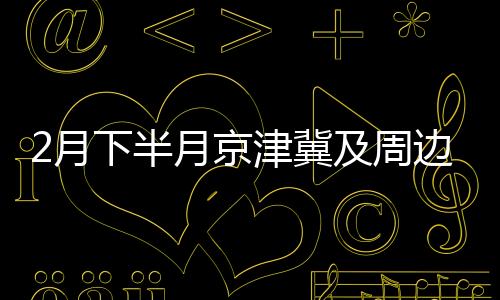 2月下半月京津冀及周邊或現(xiàn)輕至中度污染過程