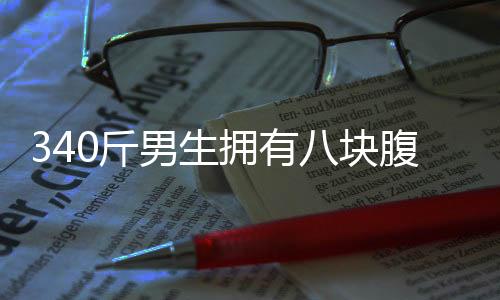 340斤男生擁有八塊腹肌，健身之路一二三四揭曉
