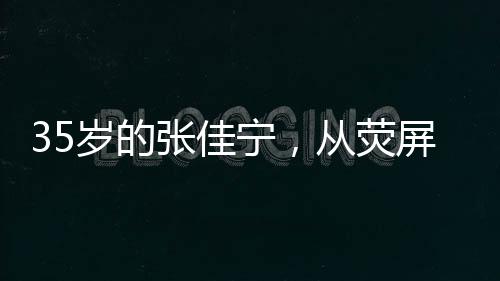 35歲的張佳寧，從熒屏女神到母親角色的蛻變