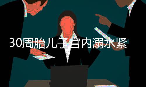 30周胎兒子宮內(nèi)溺水緊急搶救——醫(yī)生的決心與技術(shù)的力量