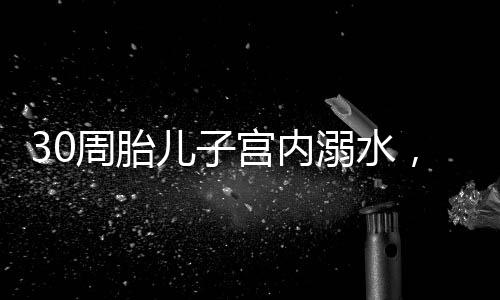 30周胎兒子宮內(nèi)溺水，醫(yī)生的緊急救援與家庭關(guān)懷的力量