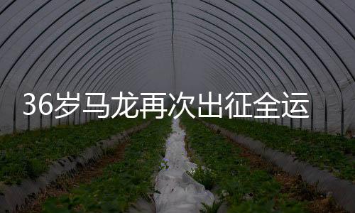 36歲馬龍再次出征全運(yùn)會，一展球壇傳奇風(fēng)采