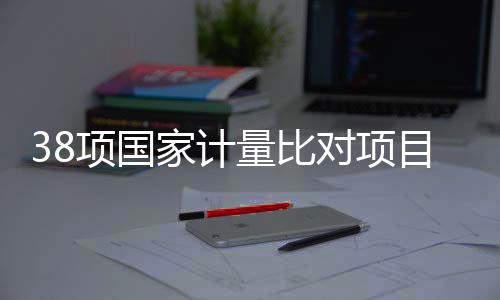 38項(xiàng)國(guó)家計(jì)量比對(duì)項(xiàng)目實(shí)施！關(guān)乎安全、醫(yī)療與生態(tài)環(huán)境