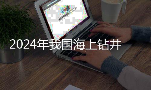 2024年我國(guó)海上鉆井?dāng)?shù)首超千口 10余項(xiàng)關(guān)鍵技術(shù)獲突破