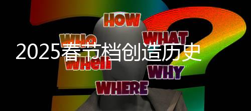 2025春節(jié)檔創(chuàng)造歷史，電影市場的繁榮與消費(fèi)熱潮