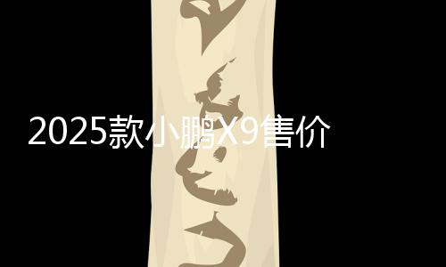 2025款小鵬X9售價35.98萬起 何小鵬稱“真香”