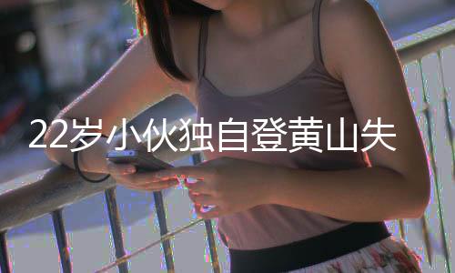 22歲小伙獨(dú)自登黃山失聯(lián)六晝夜，搜尋行動(dòng)全力展開(kāi)