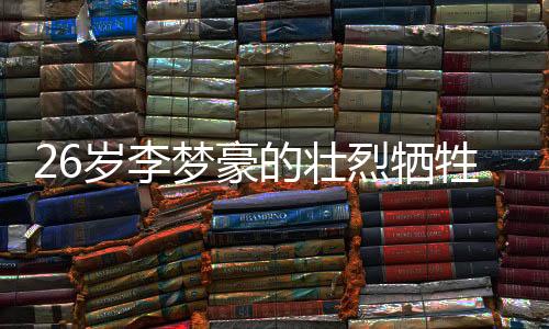 26歲李夢(mèng)豪的壯烈犧牲，永恒的青春奉獻(xiàn)