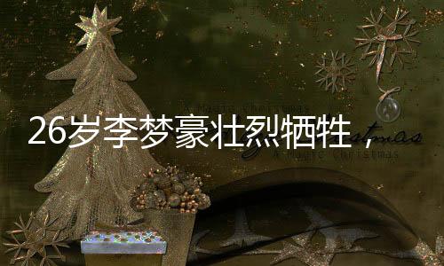 26歲李夢豪壯烈犧牲，英雄事跡永垂不朽
