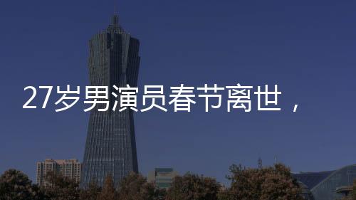 27歲男演員春節(jié)離世，初以為感冒卻成永恒告別