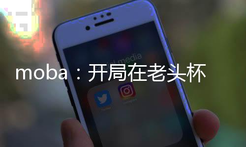 moba：開(kāi)局在老頭杯一噴四