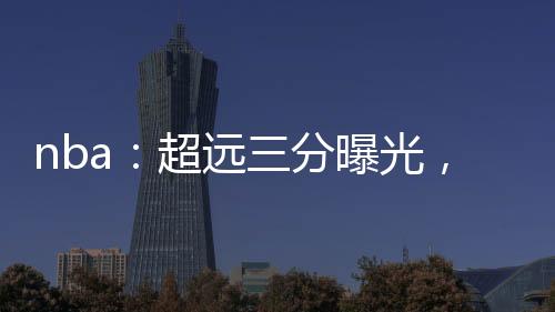 nba：超遠(yuǎn)三分曝光，我攤牌了